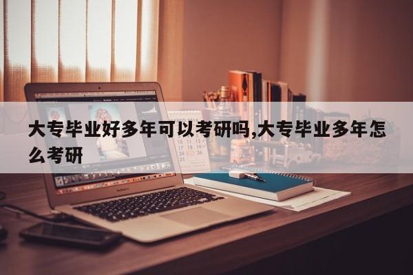 大专毕业好多年可以考研吗,大专毕业多年怎么考研