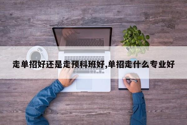 走单招好还是走预科班好,单招走什么专业好