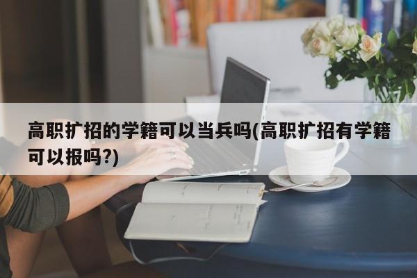 高职扩招的学籍可以当兵吗(高职扩招有学籍可以报吗?)
