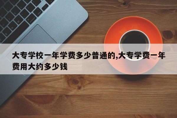 大专学校一年学费多少普通的,大专学费一年费用大约多少钱