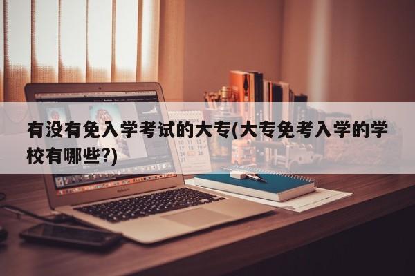 有没有免入学考试的大专(大专免考入学的学校有哪些?)