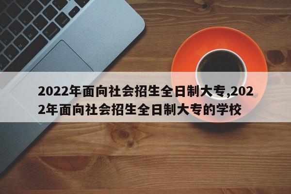 2022年面向社会招生全日制大专,2022年面向社会招生全日制大专的学校