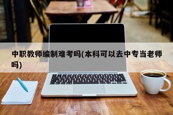 中职教师编制难考吗(本科可以去中专当老师吗)