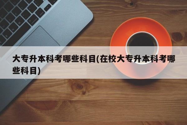 大专升本科考哪些科目(在校大专升本科考哪些科目)