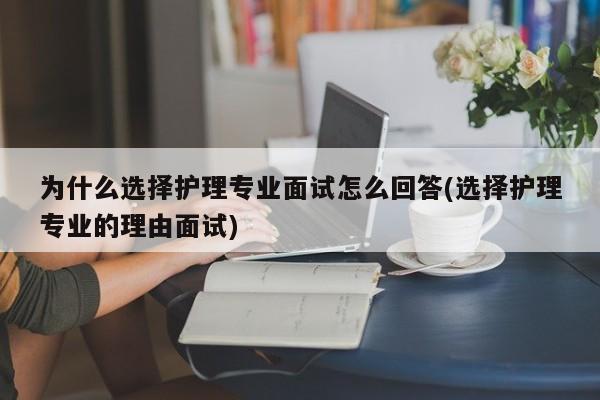 为什么选择护理专业面试怎么回答(选择护理专业的理由面试)