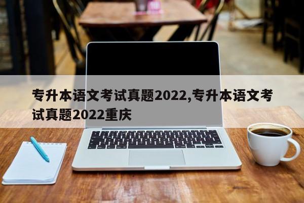 专升本语文考试真题2022,专升本语文考试真题2022重庆