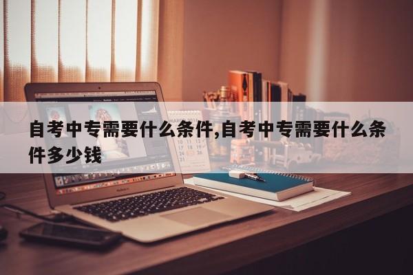 自考中专需要什么条件,自考中专需要什么条件多少钱