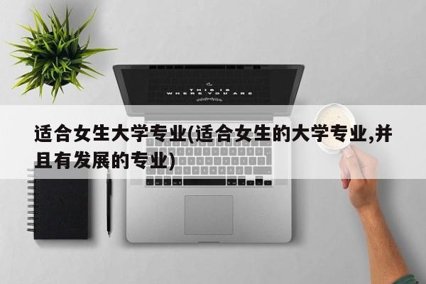 适合女生大学专业(适合女生的大学专业,并且有发展的专业)
