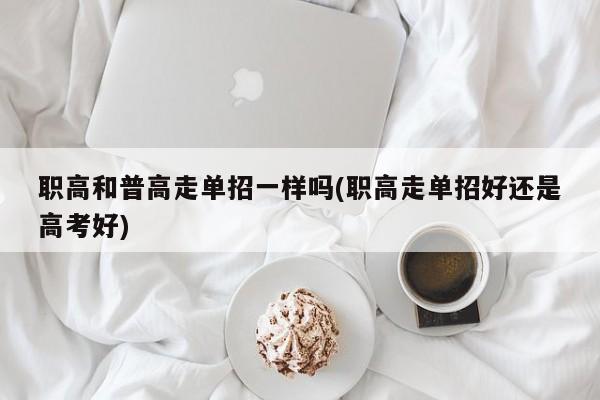 职高和普高走单招一样吗(职高走单招好还是高考好)