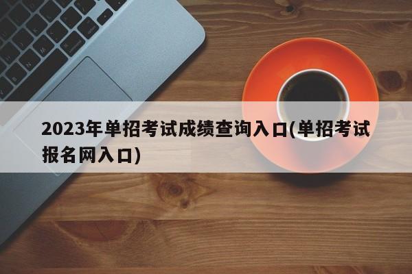 2023年单招考试成绩查询入口(单招考试报名网入口)