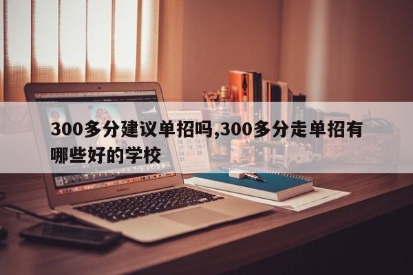 300多分建议单招吗,300多分走单招有哪些好的学校
