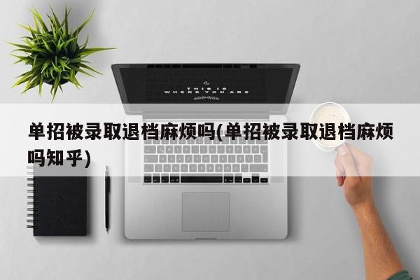 单招被录取退档麻烦吗(单招被录取退档麻烦吗知乎)