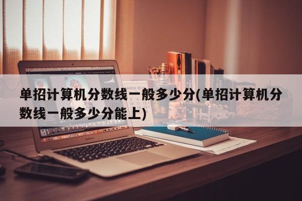 单招计算机分数线一般多少分(单招计算机分数线一般多少分能上)