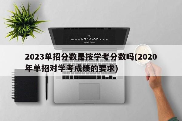 2023单招分数是按学考分数吗(2020年单招对学考成绩的要求)