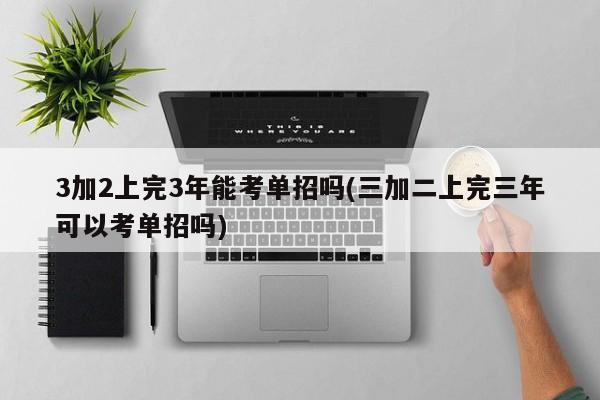 3加2上完3年能考单招吗(三加二上完三年可以考单招吗)