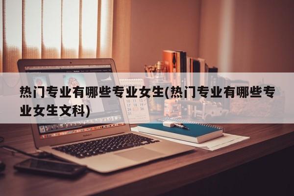 热门专业有哪些专业女生(热门专业有哪些专业女生文科)