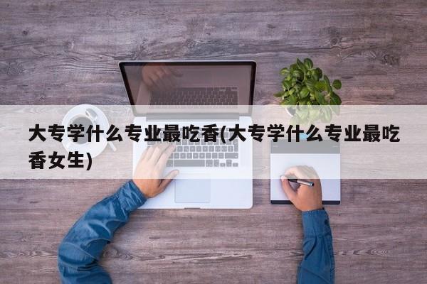 大专学什么专业最吃香(大专学什么专业最吃香女生)