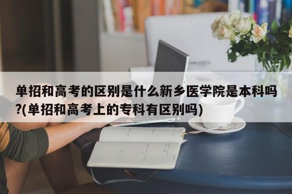 单招和高考的区别是什么新乡医学院是本科吗?(单招和高考上的专科有区别吗)