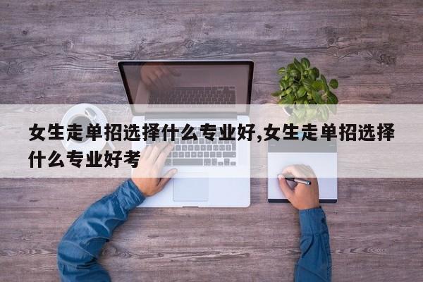女生走单招选择什么专业好,女生走单招选择什么专业好考
