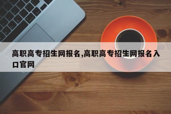 高职高专招生网报名,高职高专招生网报名入口官网