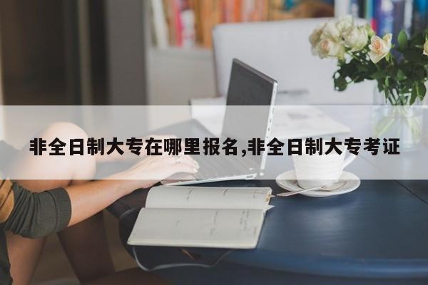 非全日制大专在哪里报名,非全日制大专考证 第1张