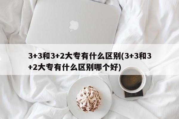 3+3和3+2大专有什么区别(3+3和3+2大专有什么区别哪个好)