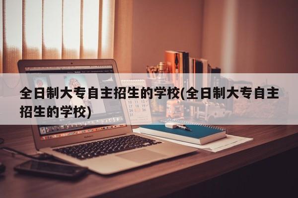 全日制大专自主招生的学校(全日制大专自主招生的学校)