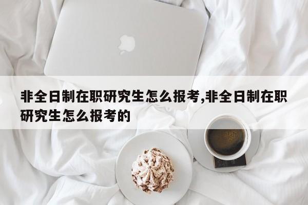 非全日制在职研究生怎么报考,非全日制在职研究生怎么报考的