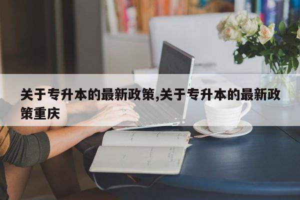 关于专升本的最新政策,关于专升本的最新政策重庆