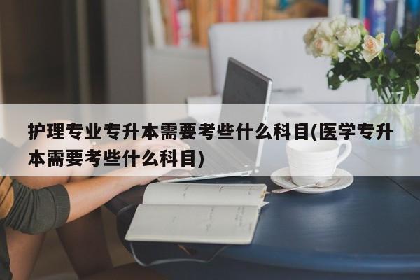 护理专业专升本需要考些什么科目(医学专升本需要考些什么科目)