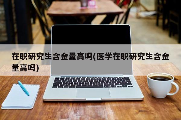 在职研究生含金量高吗(医学在职研究生含金量高吗)