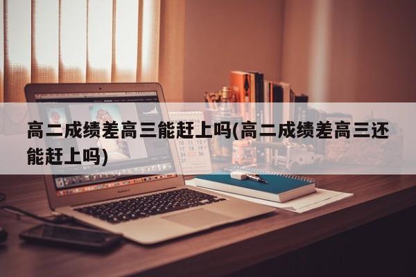高二成绩差高三能赶上吗(高二成绩差高三还能赶上吗)