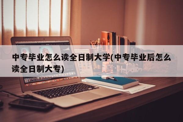 中专毕业怎么读全日制大学(中专毕业后怎么读全日制大专)