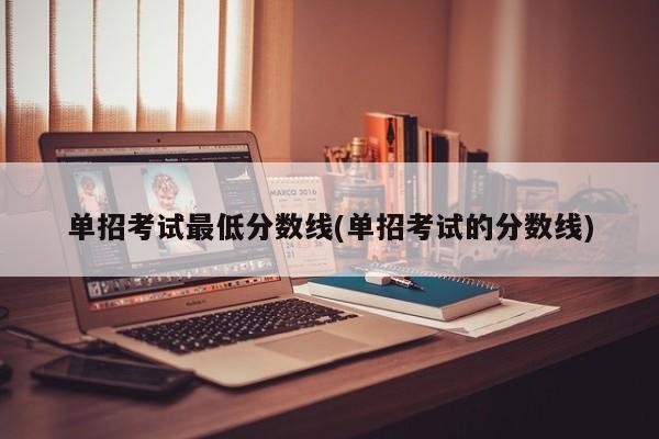 单招考试最低分数线(单招考试的分数线)