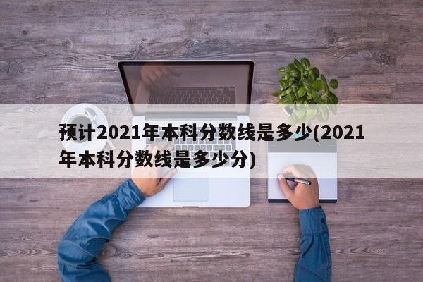 预计2021年本科分数线是多少(2021年本科分数线是多少分)
