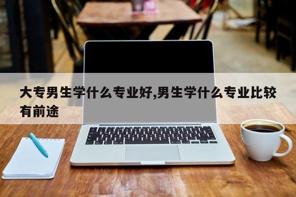 大专男生学什么专业好,男生学什么专业比较有前途