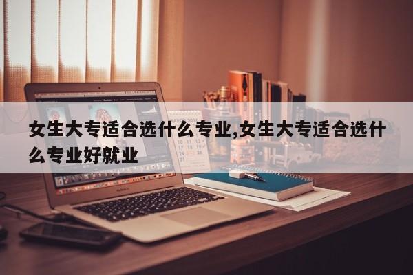 女生大专适合选什么专业,女生大专适合选什么专业好就业