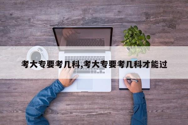 考大专要考几科,考大专要考几科才能过