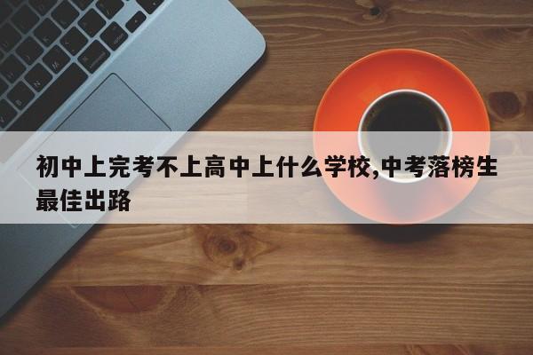初中上完考不上高中上什么学校,中考落榜生最佳出路