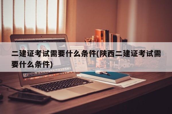 二建证考试需要什么条件(陕西二建证考试需要什么条件)