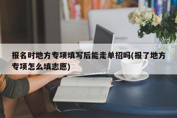 报名时地方专项填写后能走单招吗(报了地方专项怎么填志愿)
