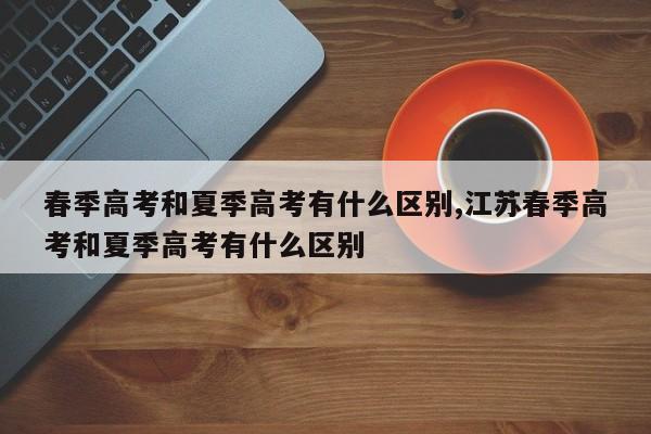 春季高考和夏季高考有什么区别,江苏春季高考和夏季高考有什么区别