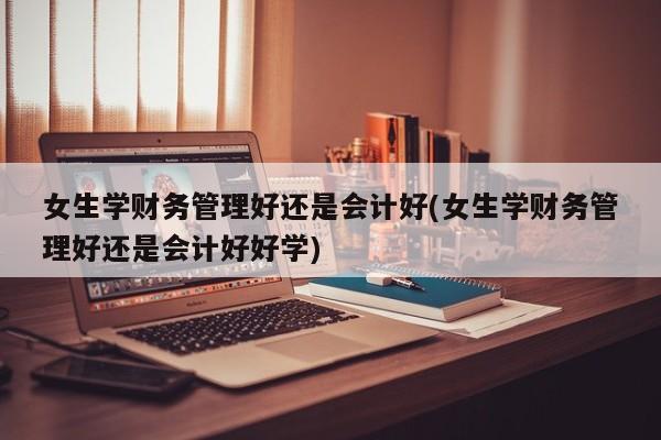 女生学财务管理好还是会计好(女生学财务管理好还是会计好好学)