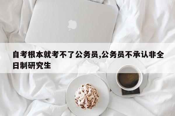 自考根本就考不了公务员,公务员不承认非全日制研究生