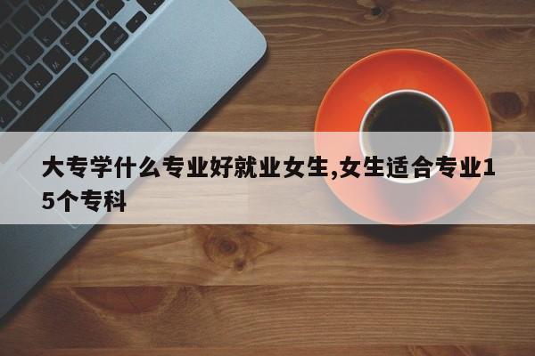 大专学什么专业好就业女生,女生适合专业15个专科