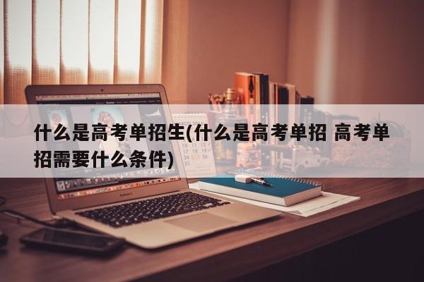 什么是高考单招生(什么是高考单招 高考单招需要什么条件)