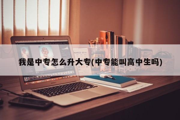 我是中专怎么升大专(中专能叫高中生吗)