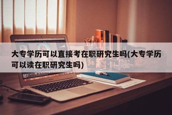 大专学历可以直接考在职研究生吗(大专学历可以读在职研究生吗)