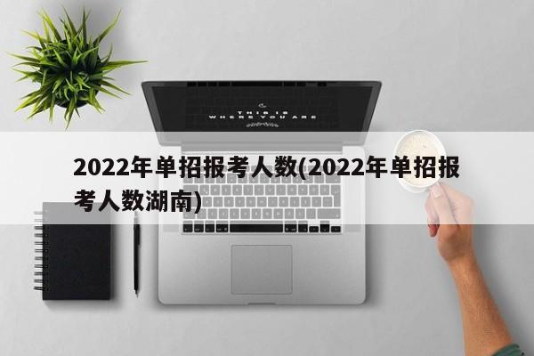 2022年单招报考人数(2022年单招报考人数湖南)
