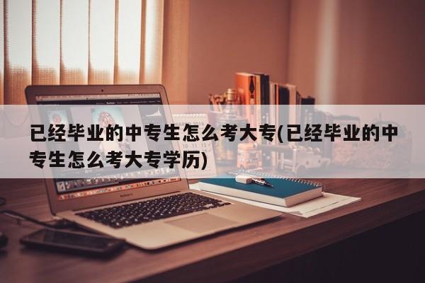 已经毕业的中专生怎么考大专(已经毕业的中专生怎么考大专学历)